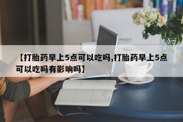 堕胎药购买微信【打胎药早上5点可以吃吗,打胎药早上5点可以吃吗有影响吗】