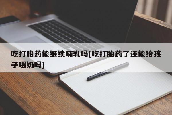 堕胎药购买微信吃打胎药能继续哺乳吗(吃打胎药了还能给孩子喂奶吗)