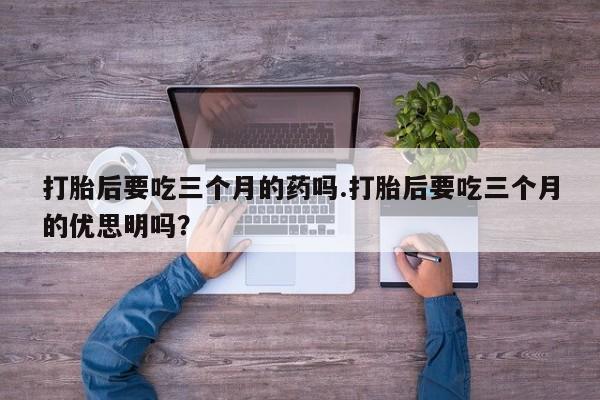 堕胎药购买微信打胎后要吃三个月的药吗.打胎后要吃三个月的优思明吗?