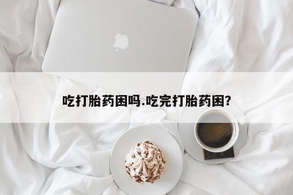 堕胎药购买微信吃打胎药困吗.吃完打胎药困？