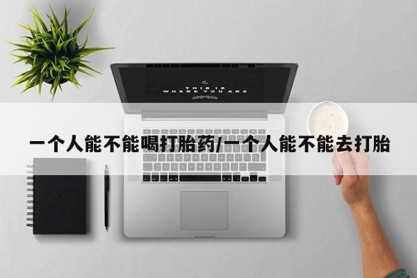堕胎药购买微信一个人能不能喝打胎药/一个人能不能去打胎
