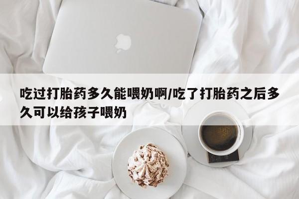 堕胎药购买微信吃过打胎药多久能喂奶啊/吃了打胎药之后多久可以给孩子喂奶