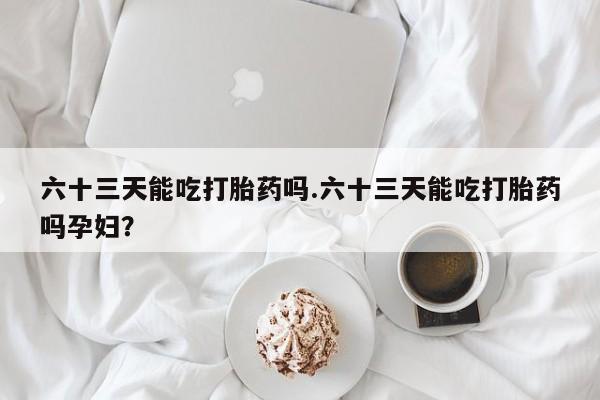 堕胎药购买微信六十三天能吃打胎药吗.六十三天能吃打胎药吗孕妇？