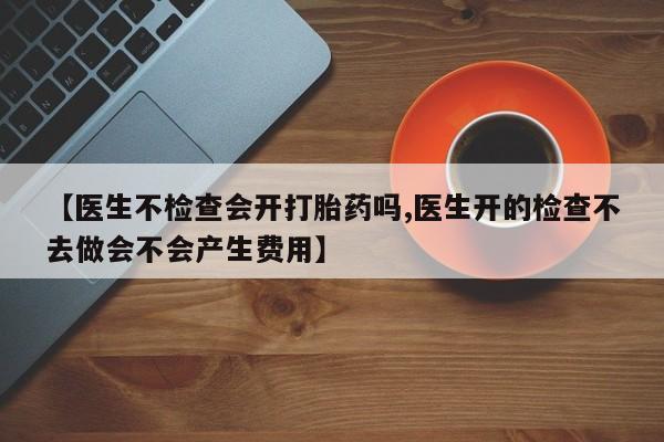 堕胎药购买微信【医生不检查会开打胎药吗,医生开的检查不去做会不会产生费用】