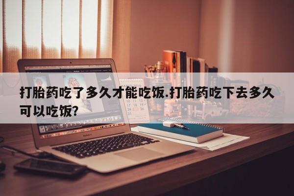 堕胎药购买微信打胎药吃了多久才能吃饭.打胎药吃下去多久可以吃饭？