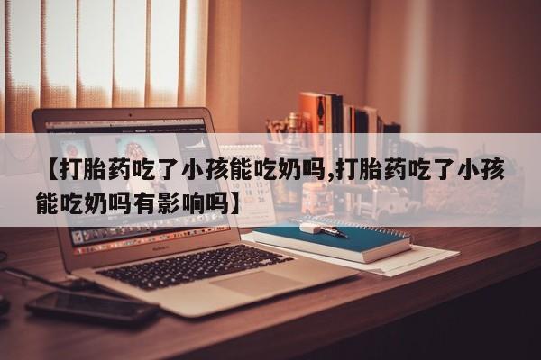 堕胎药购买微信【打胎药吃了小孩能吃奶吗,打胎药吃了小孩能吃奶吗有影响吗】