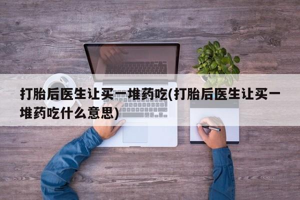 堕胎药购买微信打胎后医生让买一堆药吃(打胎后医生让买一堆药吃什么意思)