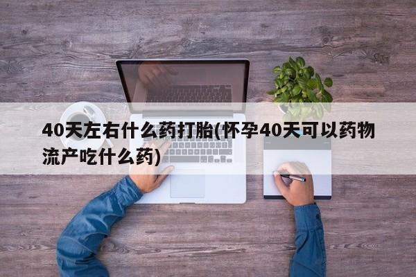堕胎药购买微信40天左右什么药打胎(怀孕40天可以药物流产吃什么药)