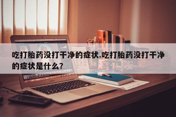 堕胎药购买微信吃打胎药没打干净的症状.吃打胎药没打干净的症状是什么?