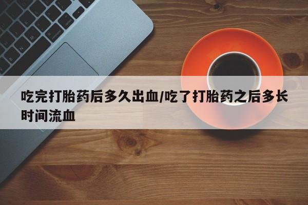 堕胎药购买微信吃完打胎药后多久出血/吃了打胎药之后多长时间流血