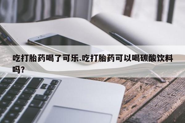 堕胎药购买微信吃打胎药喝了可乐.吃打胎药可以喝碳酸饮料吗？