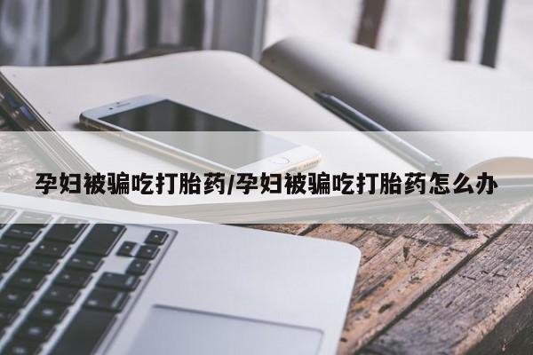堕胎药购买微信孕妇被骗吃打胎药/孕妇被骗吃打胎药怎么办