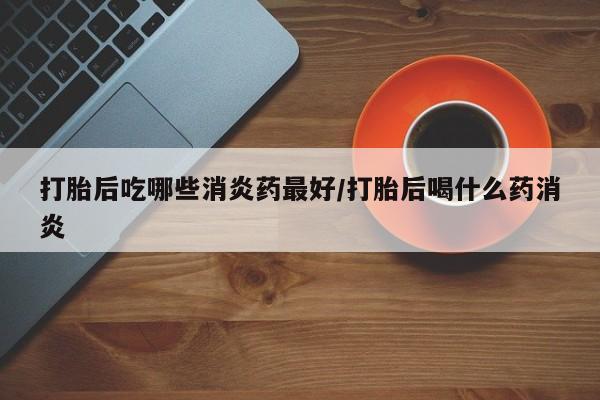 堕胎药购买微信打胎后吃哪些消炎药最好/打胎后喝什么药消炎
