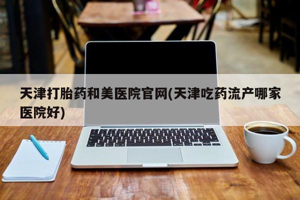 堕胎药购买微信天津打胎药和美医院官网(天津吃药流产哪家医院好)