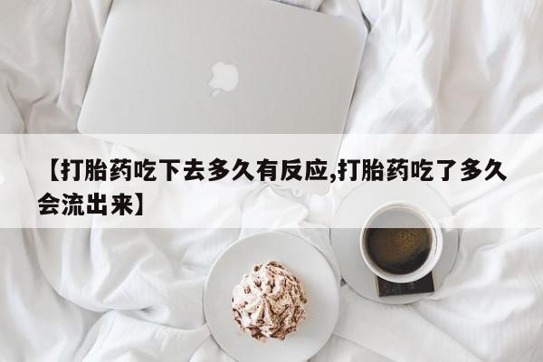 堕胎药购买微信【打胎药吃下去多久有反应,打胎药吃了多久会流出来】