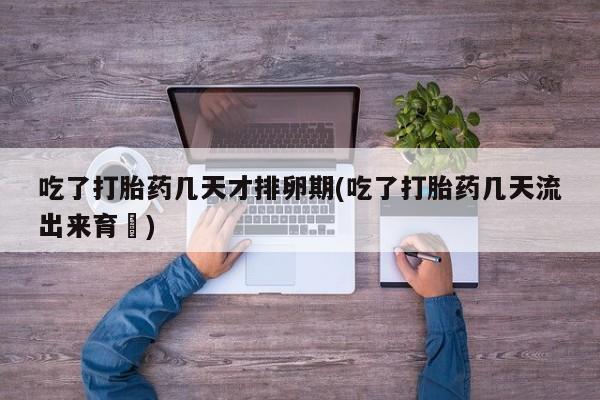 堕胎药购买微信吃了打胎药几天才排卵期(吃了打胎药几天流出来育蘘)