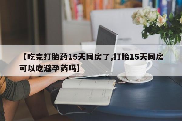 堕胎药购买微信【吃完打胎药15天同房了,打胎15天同房可以吃避孕药吗】