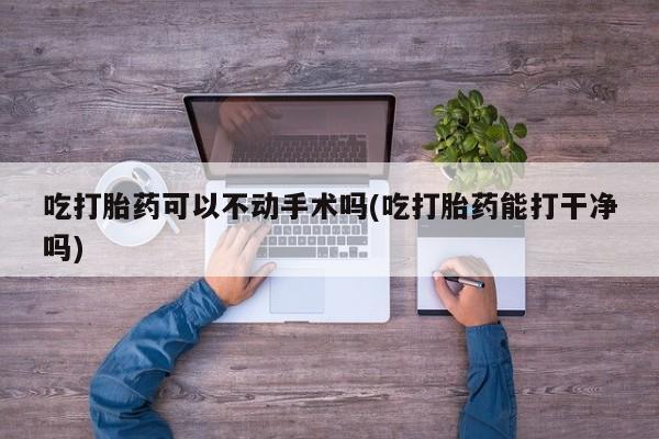堕胎药购买微信吃打胎药可以不动手术吗(吃打胎药能打干净吗)