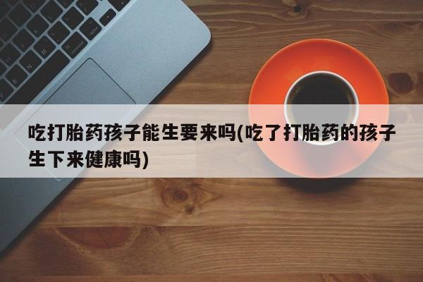 堕胎药购买微信吃打胎药孩子能生要来吗(吃了打胎药的孩子生下来健康吗)