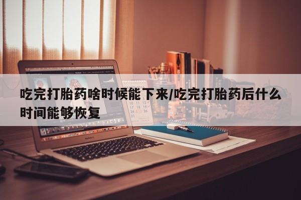 堕胎药购买微信吃完打胎药啥时候能下来/吃完打胎药后什么时间能够恢复