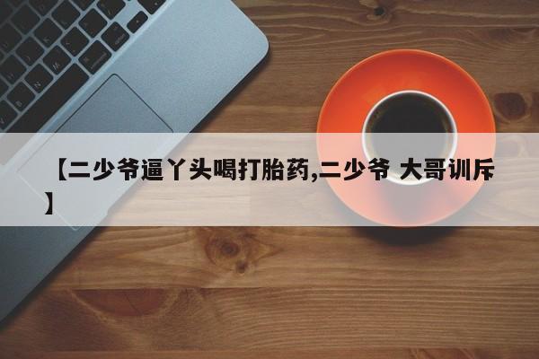 堕胎药购买微信【二少爷逼丫头喝打胎药,二少爷 大哥训斥】