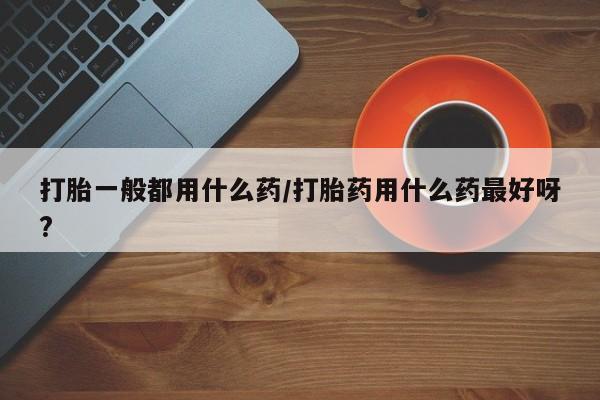 堕胎药购买微信打胎一般都用什么药/打胎药用什么药最好呀?