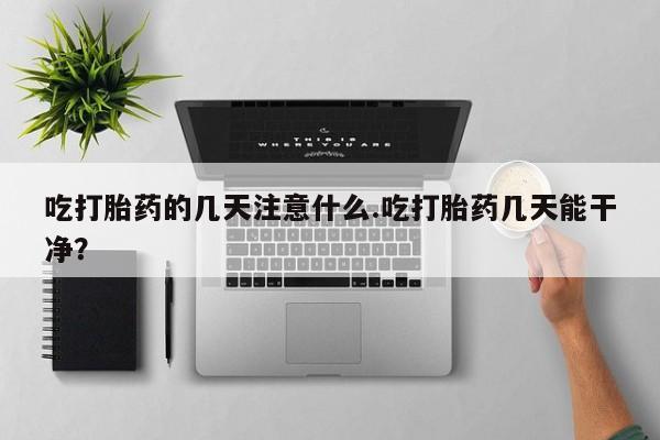 堕胎药购买微信吃打胎药的几天注意什么.吃打胎药几天能干净？