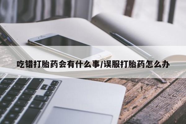 堕胎药购买微信吃错打胎药会有什么事/误服打胎药怎么办
