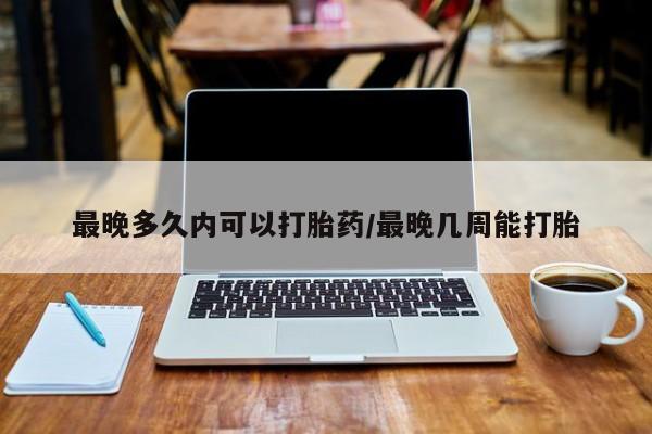 堕胎药购买微信最晚多久内可以打胎药/最晚几周能打胎
