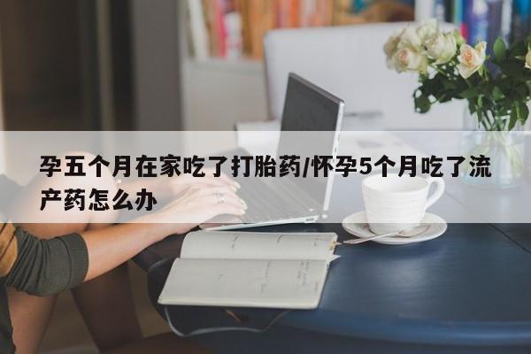 堕胎药购买微信孕五个月在家吃了打胎药/怀孕5个月吃了流产药怎么办