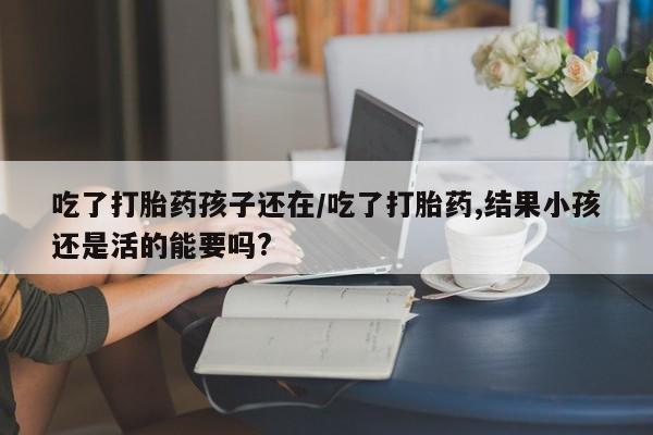 堕胎药购买微信吃了打胎药孩子还在/吃了打胎药,结果小孩还是活的能要吗?