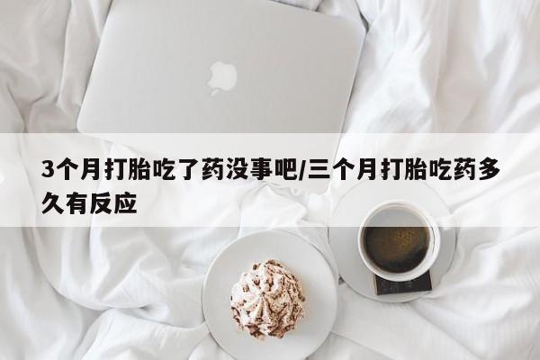 堕胎药购买微信3个月打胎吃了药没事吧/三个月打胎吃药多久有反应