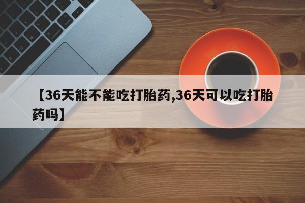 堕胎药购买微信【36天能不能吃打胎药,36天可以吃打胎药吗】