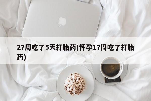 堕胎药购买微信27周吃了5天打胎药(怀孕17周吃了打胎药)