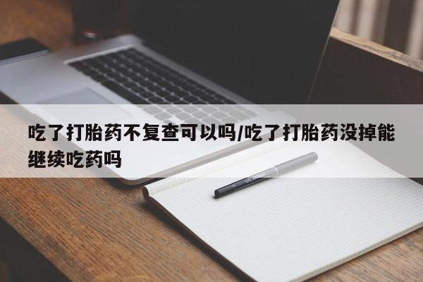 堕胎药购买微信吃了打胎药不复查可以吗/吃了打胎药没掉能继续吃药吗