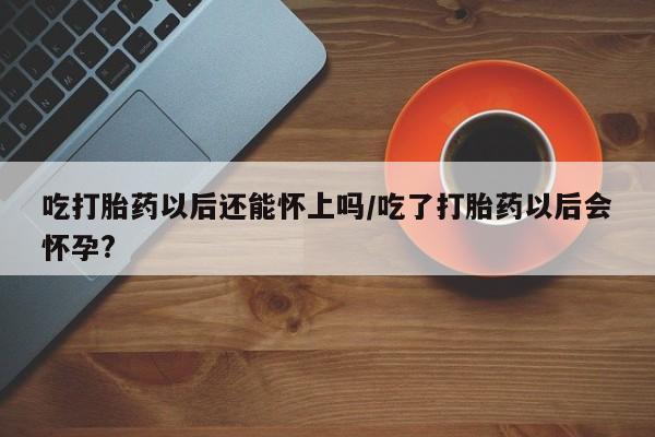 堕胎药购买微信吃打胎药以后还能怀上吗/吃了打胎药以后会怀孕?