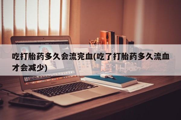 堕胎药购买微信吃打胎药多久会流完血(吃了打胎药多久流血才会减少)