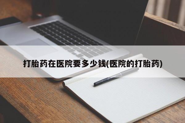 堕胎药购买微信打胎药在医院要多少钱(医院的打胎药)