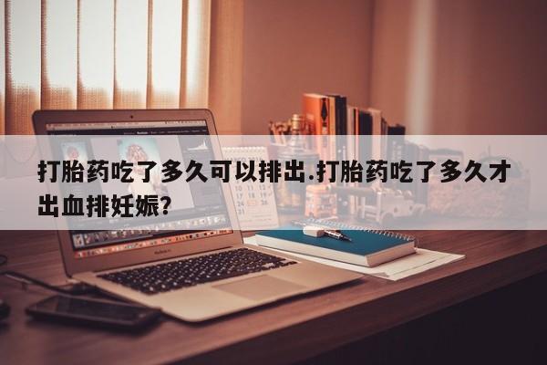 堕胎药购买微信打胎药吃了多久可以排出.打胎药吃了多久才出血排妊娠？