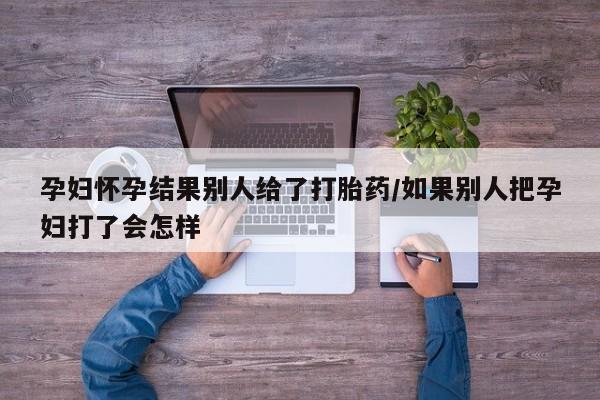 堕胎药购买微信孕妇怀孕结果别人给了打胎药/如果别人把孕妇打了会怎样