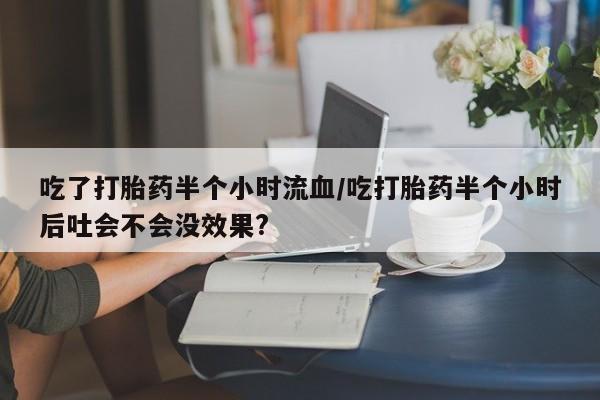 堕胎药购买微信吃了打胎药半个小时流血/吃打胎药半个小时后吐会不会没效果?