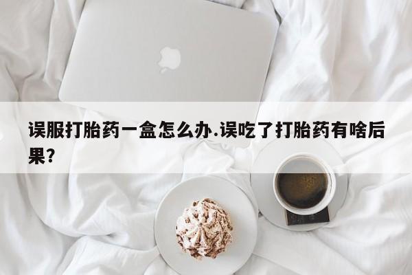 堕胎药购买微信误服打胎药一盒怎么办.误吃了打胎药有啥后果?