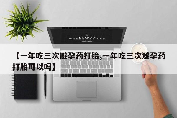 堕胎药购买微信【一年吃三次避孕药打胎,一年吃三次避孕药打胎可以吗】