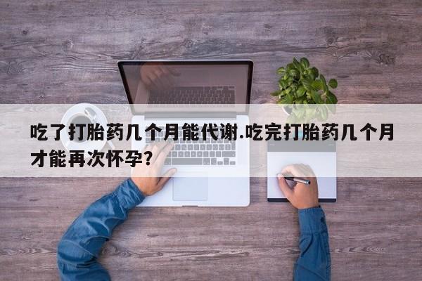 堕胎药购买微信吃了打胎药几个月能代谢.吃完打胎药几个月才能再次怀孕？