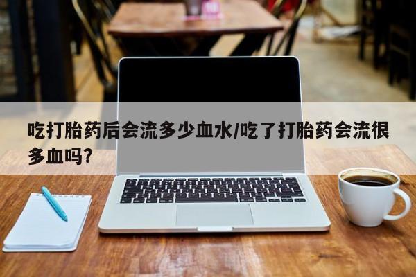 堕胎药购买微信吃打胎药后会流多少血水/吃了打胎药会流很多血吗?