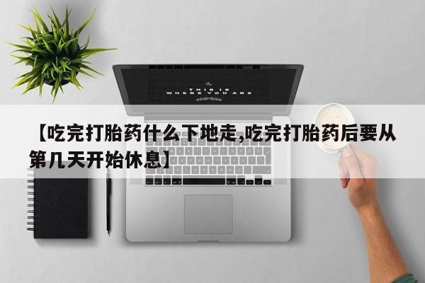 堕胎药购买微信【吃完打胎药什么下地走,吃完打胎药后要从第几天开始休息】