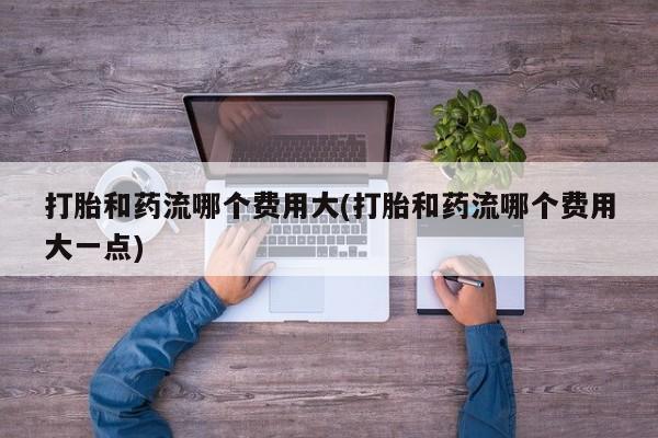 堕胎药购买微信打胎和药流哪个费用大(打胎和药流哪个费用大一点)