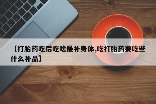 堕胎药购买微信【打胎药吃后吃啥最补身体,吃打胎药要吃些什么补品】