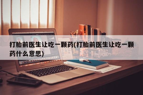 堕胎药购买微信打胎前医生让吃一颗药(打胎前医生让吃一颗药什么意思)