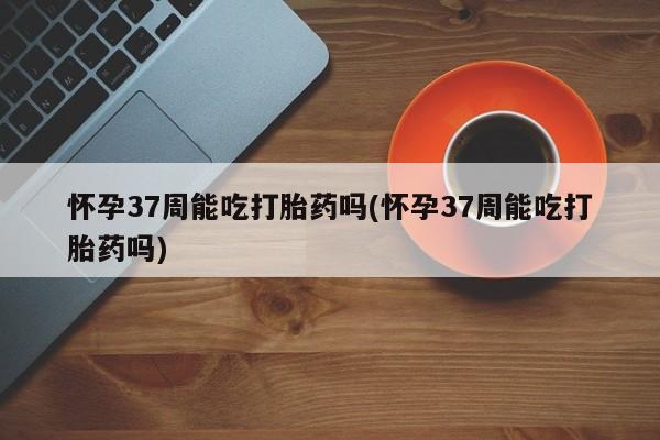 堕胎药购买微信怀孕37周能吃打胎药吗(怀孕37周能吃打胎药吗)